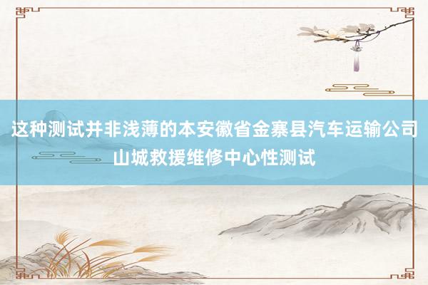 这种测试并非浅薄的本安徽省金寨县汽车运输公司山城救援维修中心性测试