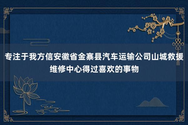 专注于我方信安徽省金寨县汽车运输公司山城救援维修中心得过喜欢的事物